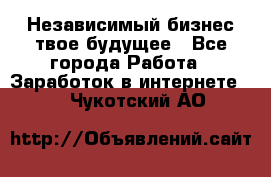 Независимый бизнес-твое будущее - Все города Работа » Заработок в интернете   . Чукотский АО